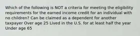 Which of the following is NOT a criteria for meeting the eligibility requirements for the earned income credit for an individual with no children? Can be claimed as a dependent for another taxpayer Over age 25 Lived in the U.S. for at least half the year Under age 65