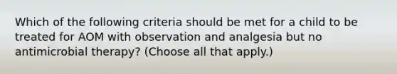 Which of the following criteria should be met for a child to be treated for AOM with observation and analgesia but no antimicrobial therapy? (Choose all that apply.)