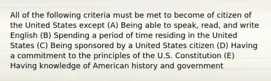 All of the following criteria must be met to become of citizen of the United States except (A) Being able to speak, read, and write English (B) Spending a period of time residing in the United States (C) Being sponsored by a United States citizen (D) Having a commitment to the principles of the U.S. Constitution (E) Having knowledge of American history and government