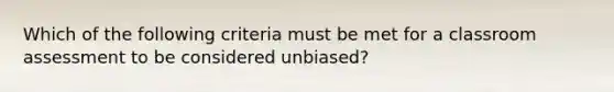 Which of the following criteria must be met for a classroom assessment to be considered unbiased?