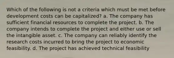 Which of the following is not a criteria which must be met before development costs can be capitalized? a. The company has sufficient financial resources to complete the project. b. The company intends to complete the project and either use or sell the intangible asset. c. The company can reliably identify the research costs incurred to bring the project to economic feasibility. d. The project has achieved technical feasibility