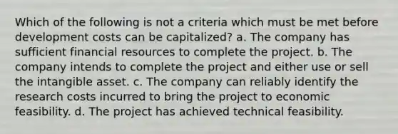 Which of the following is not a criteria which must be met before development costs can be capitalized? a. The company has sufficient financial resources to complete the project. b. The company intends to complete the project and either use or sell the intangible asset. c. The company can reliably identify the research costs incurred to bring the project to economic feasibility. d. The project has achieved technical feasibility.