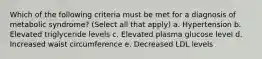 Which of the following criteria must be met for a diagnosis of metabolic syndrome? (Select all that apply) a. Hypertension b. Elevated triglyceride levels c. Elevated plasma glucose level d. Increased waist circumference e. Decreased LDL levels