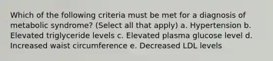 Which of the following criteria must be met for a diagnosis of metabolic syndrome? (Select all that apply) a. Hypertension b. Elevated triglyceride levels c. Elevated plasma glucose level d. Increased waist circumference e. Decreased LDL levels