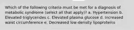 Which of the following criteria must be met for a diagnosis of metabolic syndrome (select all that apply)? a. Hypertension b. Elevated triglycerides c. Elevated plasma glucose d. Increased waist circumference e. Decreased low-density lipoproteins