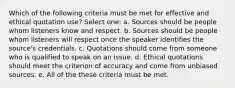 Which of the following criteria must be met for effective and ethical quotation use? Select one: a. Sources should be people whom listeners know and respect. b. Sources should be people whom listeners will respect once the speaker identifies the source's credentials. c. Quotations should come from someone who is qualified to speak on an issue. d. Ethical quotations should meet the criterion of accuracy and come from unbiased sources. e. All of the these criteria must be met.