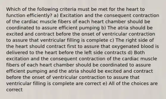 Which of the following criteria must be met for the heart to function efficiently? a) Excitation and the consequent contraction of the cardiac muscle fibers of each heart chamber should be coordinated to assure efficient pumping b) The atria should be excited and contract before the onset of ventricular contraction to assure that ventricular filling is complete c) The right side of the heart should contract first to assure that oxygenated blood is delivered to the heart before the left side contracts d) Both excitation and the consequent contraction of the cardiac muscle fibers of each heart chamber should be coordinated to assure efficient pumping and the atria should be excited and contract before the onset of ventricular contraction to assure that ventricular filling is complete are correct e) All of the choices are correct