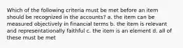 Which of the following criteria must be met before an item should be recognized in the accounts? a. the item can be measured objectively in financial terms b. the item is relevant and representationally faithful c. the item is an element d. all of these must be met