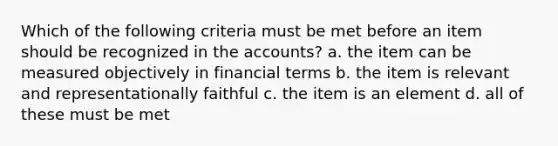 Which of the following criteria must be met before an item should be recognized in the accounts? a. the item can be measured objectively in financial terms b. the item is relevant and representationally faithful c. the item is an element d. all of these must be met