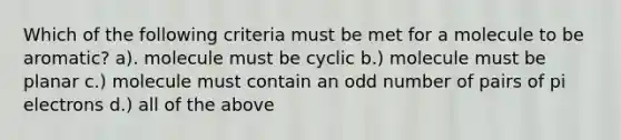 Which of the following criteria must be met for a molecule to be aromatic? a). molecule must be cyclic b.) molecule must be planar c.) molecule must contain an odd number of pairs of pi electrons d.) all of the above