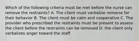 Which of the following criteria must be met before the nurse can remove the restraints? A. The client must verbalize remorse for their behavior B. The client must be calm and cooperative C. The provider who prescribed the restraints must be present to assess the client before the restraints can be removed D. the client only verbalizes anger toward the staff