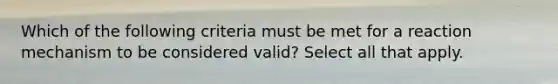 Which of the following criteria must be met for a reaction mechanism to be considered valid? Select all that apply.