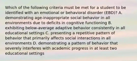 Which of the following criteria must be met for a student to be identified with an emotional or behavioral disorder (EBD)? A. demonstrating age-inappropriate social behavior in all environments due to deficits in cognitive functioning B. exhibiting below-average adaptive behavior consistently in all educational settings C. presenting a repetitive pattern of behavior that primarily affects social interactions in all environments D. demonstrating a pattern of behavior that severely interferes with academic progress in at least two educational settings