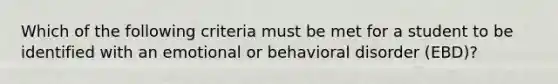 Which of the following criteria must be met for a student to be identified with an emotional or behavioral disorder (EBD)?