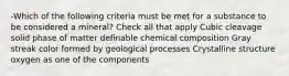 -Which of the following criteria must be met for a substance to be considered a mineral? Check all that apply Cubic cleavage solid phase of matter definable chemical composition Gray streak color formed by geological processes Crystalline structure oxygen as one of the components