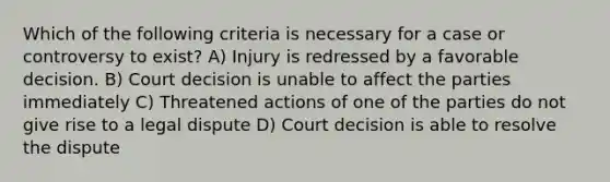 Which of the following criteria is necessary for a case or controversy to exist? A) Injury is redressed by a favorable decision. B) Court decision is unable to affect the parties immediately C) Threatened actions of one of the parties do not give rise to a legal dispute D) Court decision is able to resolve the dispute