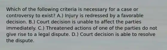 Which of the following criteria is necessary for a case or controversy to exist? A.) Injury is redressed by a favorable decision. B.) Court decision is unable to affect the parties immediately. C.) Threatened actions of one of the parties do not give rise to a legal dispute. D.) Court decision is able to resolve the dispute.