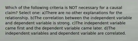 Which of the following criteria is NOT necessary for a causal claim? Select one: a)There are no other explanations for the relationship. b)The correlation between the independent variable and dependent variable is strong. c)The independent variable came first and the dependent variable came later. d)The independent variables and dependent variable are correlated.