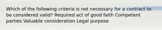 Which of the following criteria is not necessary for a contract to be considered valid? Required act of good faith Competent parties Valuable consideration Legal purpose