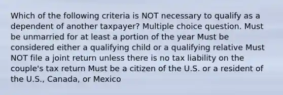 Which of the following criteria is NOT necessary to qualify as a dependent of another taxpayer? Multiple choice question. Must be unmarried for at least a portion of the year Must be considered either a qualifying child or a qualifying relative Must NOT file a joint return unless there is no tax liability on the couple's tax return Must be a citizen of the U.S. or a resident of the U.S., Canada, or Mexico