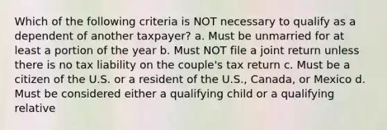 Which of the following criteria is NOT necessary to qualify as a dependent of another taxpayer? a. Must be unmarried for at least a portion of the year b. Must NOT file a joint return unless there is no tax liability on the couple's tax return c. Must be a citizen of the U.S. or a resident of the U.S., Canada, or Mexico d. Must be considered either a qualifying child or a qualifying relative