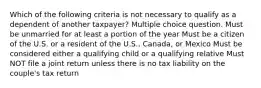 Which of the following criteria is not necessary to qualify as a dependent of another taxpayer? Multiple choice question. Must be unmarried for at least a portion of the year Must be a citizen of the U.S. or a resident of the U.S., Canada, or Mexico Must be considered either a qualifying child or a qualifying relative Must NOT file a joint return unless there is no tax liability on the couple's tax return