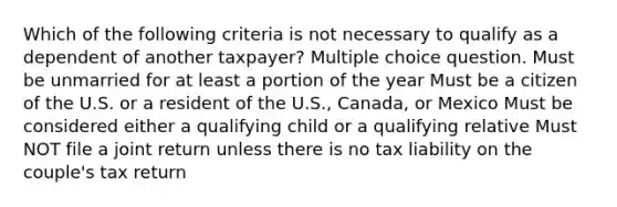 Which of the following criteria is not necessary to qualify as a dependent of another taxpayer? Multiple choice question. Must be unmarried for at least a portion of the year Must be a citizen of the U.S. or a resident of the U.S., Canada, or Mexico Must be considered either a qualifying child or a qualifying relative Must NOT file a joint return unless there is no tax liability on the couple's tax return