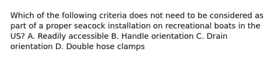 Which of the following criteria does not need to be considered as part of a proper seacock installation on recreational boats in the US? A. Readily accessible B. Handle orientation C. Drain orientation D. Double hose clamps