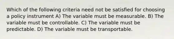 Which of the following criteria need not be satisﬁed for choosing a policy instrument A) The variable must be measurable. B) The variable must be controllable. C) The variable must be predictable. D) The variable must be transportable.