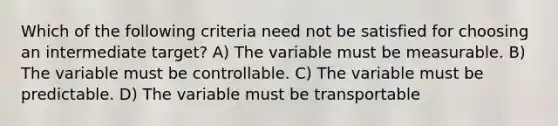 Which of the following criteria need not be satisfied for choosing an intermediate target? A) The variable must be measurable. B) The variable must be controllable. C) The variable must be predictable. D) The variable must be transportable