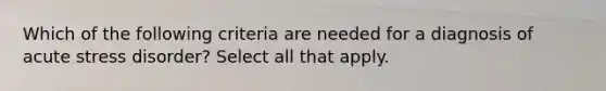 Which of the following criteria are needed for a diagnosis of acute stress disorder? Select all that apply.