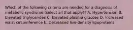 Which of the following criteria are needed for a diagnosis of metabolic syndrome (select all that apply)? A. Hypertension B. Elevated triglycerides C. Elevated plasma glucose D. Increased waist circumference E. Decreased low-density lipoproteins