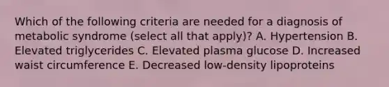 Which of the following criteria are needed for a diagnosis of metabolic syndrome (select all that apply)? A. Hypertension B. Elevated triglycerides C. Elevated plasma glucose D. Increased waist circumference E. Decreased low-density lipoproteins