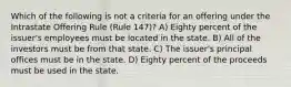 Which of the following is not a criteria for an offering under the Intrastate Offering Rule (Rule 147)? A) Eighty percent of the issuer's employees must be located in the state. B) All of the investors must be from that state. C) The issuer's principal offices must be in the state. D) Eighty percent of the proceeds must be used in the state.