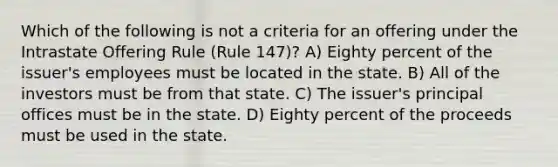 Which of the following is not a criteria for an offering under the Intrastate Offering Rule (Rule 147)? A) Eighty percent of the issuer's employees must be located in the state. B) All of the investors must be from that state. C) The issuer's principal offices must be in the state. D) Eighty percent of the proceeds must be used in the state.