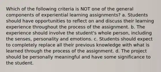 Which of the following criteria is NOT one of the general components of experiential learning assignments? a. Students should have opportunities to reflect on and discuss their learning experience throughout the process of the assignment. b. The experience should involve the student's whole person, including the senses, personality and emotions. c. Students should expect to completely replace all their previous knowledge with what is learned through the process of the assignment. d. The project should be personally meaningful and have some significance to the student.