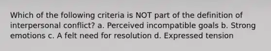 Which of the following criteria is NOT part of the definition of interpersonal conflict? a. Perceived incompatible goals b. Strong emotions c. A felt need for resolution d. Expressed tension