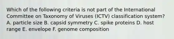 Which of the following criteria is not part of the International Committee on Taxonomy of Viruses (ICTV) classification system? A. particle size B. capsid symmetry C. spike proteins D. host range E. envelope F. genome composition