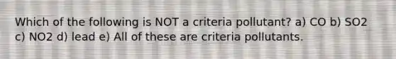 Which of the following is NOT a criteria pollutant? a) CO b) SO2 c) NO2 d) lead e) All of these are criteria pollutants.