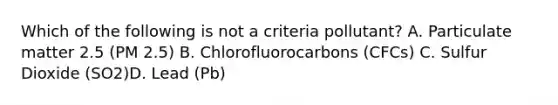 Which of the following is not a criteria pollutant? A. Particulate matter 2.5 (PM 2.5) B. Chlorofluorocarbons (CFCs) C. Sulfur Dioxide (SO2)D. Lead (Pb)