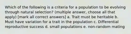 Which of the following is a criteria for a population to be evolving through natural selection? (multiple answer, choose all that apply) [mark all correct answers] a. Trait must be heritable b. Must have variation for a trait in the population c. Differential reproductive success d. small populations e. non-random mating