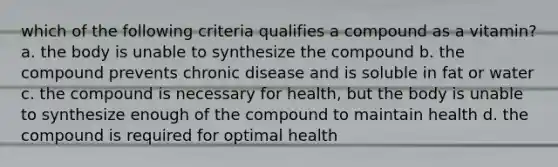 which of the following criteria qualifies a compound as a vitamin? a. the body is unable to synthesize the compound b. the compound prevents chronic disease and is soluble in fat or water c. the compound is necessary for health, but the body is unable to synthesize enough of the compound to maintain health d. the compound is required for optimal health