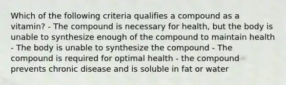 Which of the following criteria qualifies a compound as a vitamin? - The compound is necessary for health, but the body is unable to synthesize enough of the compound to maintain health - The body is unable to synthesize the compound - The compound is required for optimal health - the compound prevents chronic disease and is soluble in fat or water