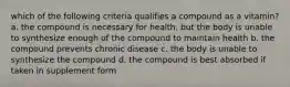 which of the following criteria qualifies a compound as a vitamin? a. the compound is necessary for health, but the body is unable to synthesize enough of the compound to maintain health b. the compound prevents chronic disease c. the body is unable to synthesize the compound d. the compound is best absorbed if taken in supplement form