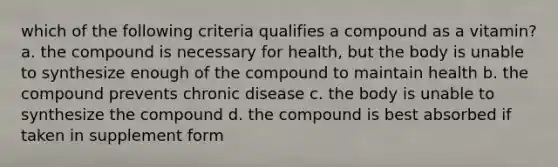 which of the following criteria qualifies a compound as a vitamin? a. the compound is necessary for health, but the body is unable to synthesize enough of the compound to maintain health b. the compound prevents chronic disease c. the body is unable to synthesize the compound d. the compound is best absorbed if taken in supplement form