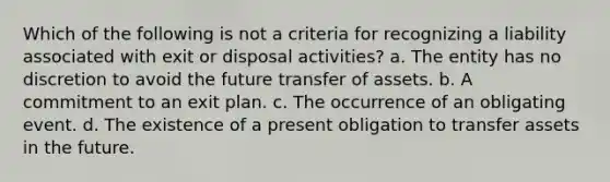 Which of the following is not a criteria for recognizing a liability associated with exit or disposal activities? a. The entity has no discretion to avoid the future transfer of assets. b. A commitment to an exit plan. c. The occurrence of an obligating event. d. The existence of a present obligation to transfer assets in the future.