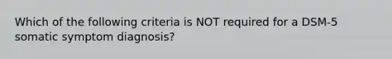 Which of the following criteria is NOT required for a DSM-5 somatic symptom diagnosis?