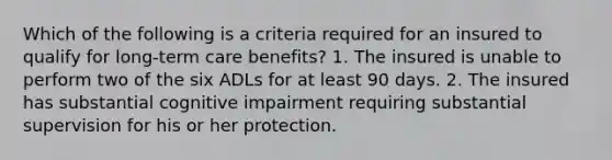 Which of the following is a criteria required for an insured to qualify for long-term care benefits? 1. The insured is unable to perform two of the six ADLs for at least 90 days. 2. The insured has substantial cognitive impairment requiring substantial supervision for his or her protection.