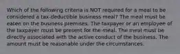 Which of the following criteria is NOT required for a meal to be considered a tax-deductible business meal? The meal must be eaten on the business premises. The taxpayer or an employee of the taxpayer must be present for the meal. The meal must be directly associated with the active conduct of the business. The amount must be reasonable under the circumstances.