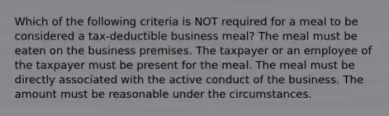 Which of the following criteria is NOT required for a meal to be considered a tax-deductible business meal? The meal must be eaten on the business premises. The taxpayer or an employee of the taxpayer must be present for the meal. The meal must be directly associated with the active conduct of the business. The amount must be reasonable under the circumstances.